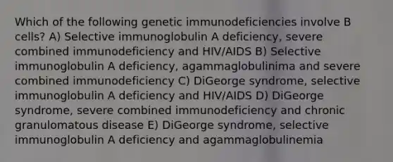 Which of the following genetic immunodeficiencies involve B cells? A) Selective immunoglobulin A deficiency, severe combined immunodeficiency and HIV/AIDS B) Selective immunoglobulin A deficiency, agammaglobulinima and severe combined immunodeficiency C) DiGeorge syndrome, selective immunoglobulin A deficiency and HIV/AIDS D) DiGeorge syndrome, severe combined immunodeficiency and chronic granulomatous disease E) DiGeorge syndrome, selective immunoglobulin A deficiency and agammaglobulinemia