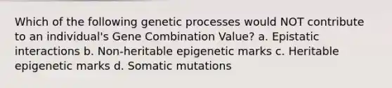 Which of the following genetic processes would NOT contribute to an individual's Gene Combination Value? a. Epistatic interactions b. Non-heritable epigenetic marks c. Heritable epigenetic marks d. Somatic mutations