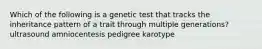 Which of the following is a genetic test that tracks the inheritance pattern of a trait through multiple generations? ultrasound amniocentesis pedigree karotype