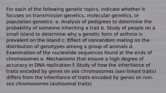 For each of the following genetic topics, indicate whether it focuses on transmission genetics, molecular genetics, or population genetics. a. Analysis of pedigrees to determine the probability of someone inheriting a trait b. Study of people on a small island to determine why a genetic form of asthma is prevalent on the island c. Effect of nonrandom mating on the distribution of genotypes among a group of animals d. Examination of the nucleotide sequences found at the ends of chromosomes e. Mechanisms that ensure a high degree of accuracy in DNA replication f. Study of how the inheritance of traits encoded by genes on sex chromosomes (sex-linked traits) differs from the inheritance of traits encoded by genes on non-sex chromosomes (autosomal traits)