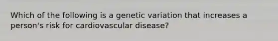 Which of the following is a genetic variation that increases a person's risk for cardiovascular disease?