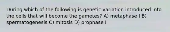 During which of the following is genetic variation introduced into the cells that will become the gametes? A) metaphase I B) spermatogenesis C) mitosis D) prophase I