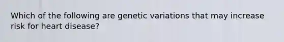 Which of the following are genetic variations that may increase risk for heart disease?