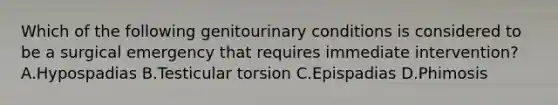 Which of the following genitourinary conditions is considered to be a surgical emergency that requires immediate intervention? A.Hypospadias B.Testicular torsion C.Epispadias D.Phimosis