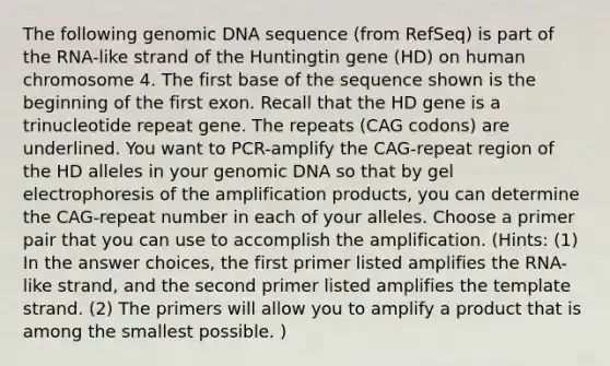 The following genomic DNA sequence (from RefSeq) is part of the RNA-like strand of the Huntingtin gene (HD) on human chromosome 4. The first base of the sequence shown is the beginning of the first exon. Recall that the HD gene is a trinucleotide repeat gene. The repeats (CAG codons) are underlined. You want to PCR-amplify the CAG-repeat region of the HD alleles in your genomic DNA so that by gel electrophoresis of the amplification products, you can determine the CAG-repeat number in each of your alleles. Choose a primer pair that you can use to accomplish the amplification. (Hints: (1) In the answer choices, the first primer listed amplifies the RNA-like strand, and the second primer listed amplifies the template strand. (2) The primers will allow you to amplify a product that is among the smallest possible. )