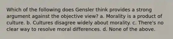 Which of the following does Gensler think provides a strong argument against the objective view? a. Morality is a product of culture. b. Cultures disagree widely about morality. c. There's no clear way to resolve moral differences. d. None of the above.