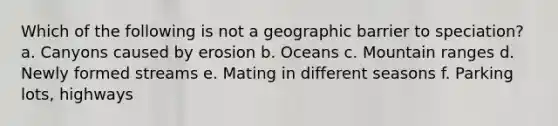 Which of the following is not a geographic barrier to speciation? a. Canyons caused by erosion b. Oceans c. Mountain ranges d. Newly formed streams e. Mating in different seasons f. Parking lots, highways