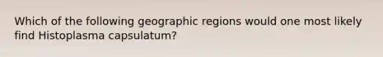 Which of the following geographic regions would one most likely find Histoplasma capsulatum?