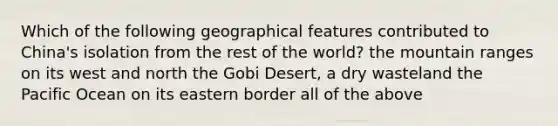 Which of the following geographical features contributed to China's isolation from the rest of the world? the mountain ranges on its west and north the Gobi Desert, a dry wasteland the Pacific Ocean on its eastern border all of the above