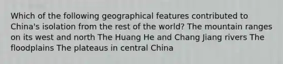 Which of the following geographical features contributed to China's isolation from the rest of the world? The mountain ranges on its west and north The Huang He and Chang Jiang rivers The floodplains The plateaus in central China