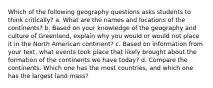 Which of the following geography questions asks students to think critically? a. What are the names and locations of the continents? b. Based on your knowledge of the geography and culture of Greenland, explain why you would or would not place it in the North American continent? c. Based on information from your text, what events took place that likely brought about the formation of the continents we have today? d. Compare the continents. Which one has the most countries, and which one has the largest land mass?