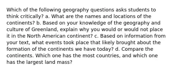 Which of the following geography questions asks students to think critically? a. What are the names and locations of the continents? b. Based on your knowledge of the geography and culture of Greenland, explain why you would or would not place it in the North American continent? c. Based on information from your text, what events took place that likely brought about the formation of the continents we have today? d. Compare the continents. Which one has the most countries, and which one has the largest land mass?