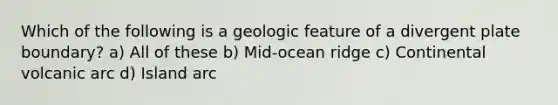 Which of the following is a geologic feature of a divergent plate boundary? a) All of these b) Mid-ocean ridge c) Continental volcanic arc d) Island arc