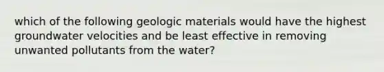 which of the following geologic materials would have the highest groundwater velocities and be least effective in removing unwanted pollutants from the water?