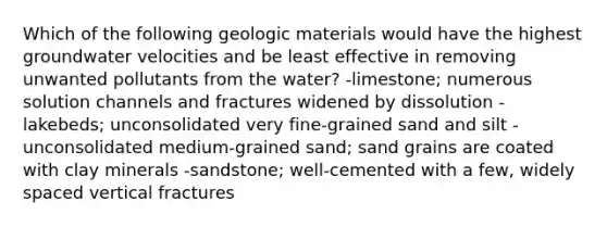 Which of the following geologic materials would have the highest groundwater velocities and be least effective in removing unwanted pollutants from the water? -limestone; numerous solution channels and fractures widened by dissolution -lakebeds; unconsolidated very fine-grained sand and silt -unconsolidated medium-grained sand; sand grains are coated with clay minerals -sandstone; well-cemented with a few, widely spaced vertical fractures