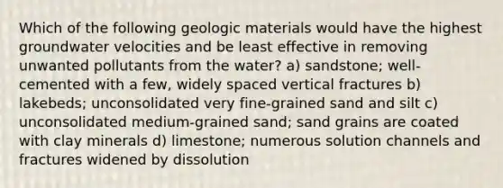 Which of the following geologic materials would have the highest groundwater velocities and be least effective in removing unwanted pollutants from the water? a) sandstone; well-cemented with a few, widely spaced vertical fractures b) lakebeds; unconsolidated very fine-grained sand and silt c) unconsolidated medium-grained sand; sand grains are coated with clay minerals d) limestone; numerous solution channels and fractures widened by dissolution