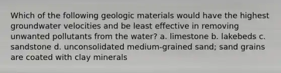 Which of the following geologic materials would have the highest groundwater velocities and be least effective in removing unwanted pollutants from the water? a. limestone b. lakebeds c. sandstone d. unconsolidated medium-grained sand; sand grains are coated with clay minerals