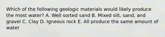 Which of the following geologic materials would likely produce the most water? A. Well sorted sand B. Mixed silt, sand, and gravel C. Clay D. Igneous rock E. All produce the same amount of water