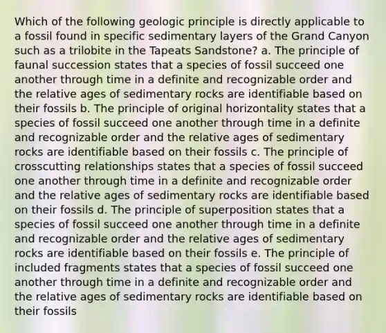 Which of the following geologic principle is directly applicable to a fossil found in specific sedimentary layers of the Grand Canyon such as a trilobite in the Tapeats Sandstone? a. The principle of faunal succession states that a species of fossil succeed one another through time in a definite and recognizable order and the relative ages of sedimentary rocks are identifiable based on their fossils b. The principle of original horizontality states that a species of fossil succeed one another through time in a definite and recognizable order and the relative ages of sedimentary rocks are identifiable based on their fossils c. The principle of crosscutting relationships states that a species of fossil succeed one another through time in a definite and recognizable order and the relative ages of sedimentary rocks are identifiable based on their fossils d. The principle of superposition states that a species of fossil succeed one another through time in a definite and recognizable order and the relative ages of sedimentary rocks are identifiable based on their fossils e. The principle of included fragments states that a species of fossil succeed one another through time in a definite and recognizable order and the relative ages of sedimentary rocks are identifiable based on their fossils