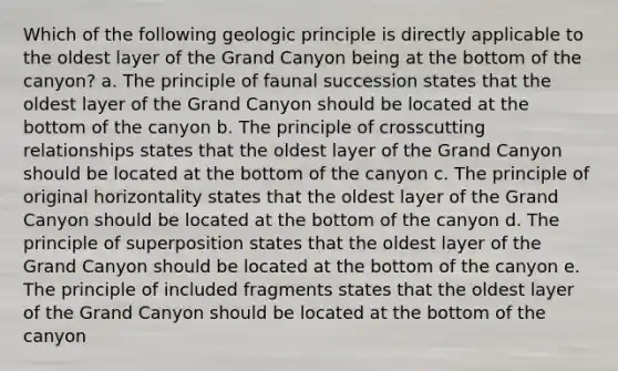 Which of the following geologic principle is directly applicable to the oldest layer of the Grand Canyon being at the bottom of the canyon? a. The principle of faunal succession states that the oldest layer of the Grand Canyon should be located at the bottom of the canyon b. The principle of crosscutting relationships states that the oldest layer of the Grand Canyon should be located at the bottom of the canyon c. The principle of original horizontality states that the oldest layer of the Grand Canyon should be located at the bottom of the canyon d. The principle of superposition states that the oldest layer of the Grand Canyon should be located at the bottom of the canyon e. The principle of included fragments states that the oldest layer of the Grand Canyon should be located at the bottom of the canyon