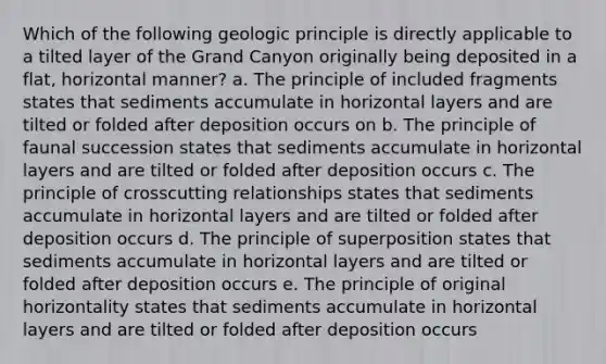 Which of the following geologic principle is directly applicable to a tilted layer of the Grand Canyon originally being deposited in a flat, horizontal manner? a. The principle of included fragments states that sediments accumulate in horizontal layers and are tilted or folded after deposition occurs on b. The principle of faunal succession states that sediments accumulate in horizontal layers and are tilted or folded after deposition occurs c. The principle of crosscutting relationships states that sediments accumulate in horizontal layers and are tilted or folded after deposition occurs d. The principle of superposition states that sediments accumulate in horizontal layers and are tilted or folded after deposition occurs e. The principle of original horizontality states that sediments accumulate in horizontal layers and are tilted or folded after deposition occurs