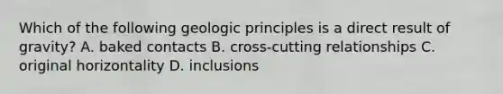 Which of the following geologic principles is a direct result of gravity? A. baked contacts B. cross-cutting relationships C. original horizontality D. inclusions