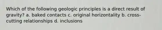 Which of the following geologic principles is a direct result of gravity? a. baked contacts c. original horizontality b. cross-cutting relationships d. inclusions