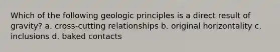 Which of the following geologic principles is a direct result of gravity? a. cross-cutting relationships b. original horizontality c. inclusions d. baked contacts