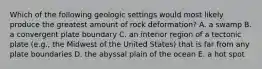 Which of the following geologic settings would most likely produce the greatest amount of rock deformation? A. a swamp B. a convergent plate boundary C. an interior region of a tectonic plate (e.g., the Midwest of the United States) that is far from any plate boundaries D. the abyssal plain of the ocean E. a hot spot