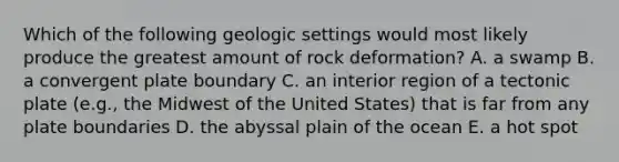 Which of the following geologic settings would most likely produce the greatest amount of rock deformation? A. a swamp B. a convergent plate boundary C. an interior region of a tectonic plate (e.g., the Midwest of the United States) that is far from any plate boundaries D. the abyssal plain of the ocean E. a hot spot