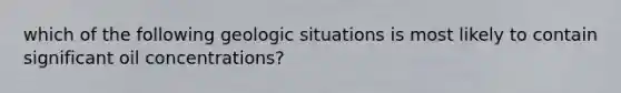 which of the following geologic situations is most likely to contain significant oil concentrations?