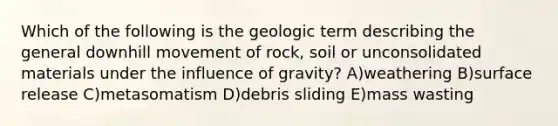 Which of the following is the geologic term describing the general downhill movement of rock, soil or unconsolidated materials under the influence of gravity? A)weathering B)surface release C)metasomatism D)debris sliding E)mass wasting