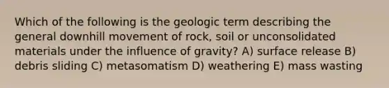 Which of the following is the geologic term describing the general downhill movement of rock, soil or unconsolidated materials under the influence of gravity? A) surface release B) debris sliding C) metasomatism D) weathering E) mass wasting