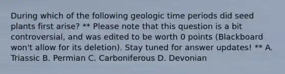 During which of the following geologic time periods did seed plants first arise? ** Please note that this question is a bit controversial, and was edited to be worth 0 points (Blackboard won't allow for its deletion). Stay tuned for answer updates! ** A. Triassic B. Permian C. Carboniferous D. Devonian