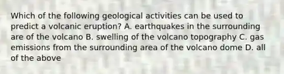 Which of the following geological activities can be used to predict a volcanic eruption? A. earthquakes in the surrounding are of the volcano B. swelling of the volcano topography C. gas emissions from the surrounding area of the volcano dome D. all of the above