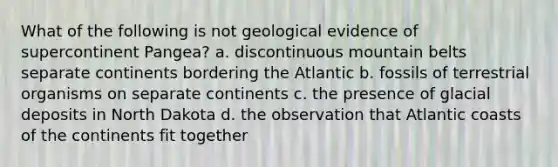 What of the following is not geological evidence of supercontinent Pangea? a. discontinuous mountain belts separate continents bordering the Atlantic b. fossils of terrestrial organisms on separate continents c. the presence of glacial deposits in North Dakota d. the observation that Atlantic coasts of the continents fit together