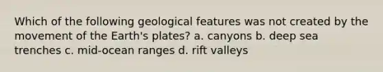 Which of the following geological features was not created by the movement of the Earth's plates? a. canyons b. deep sea trenches c. mid-ocean ranges d. rift valleys