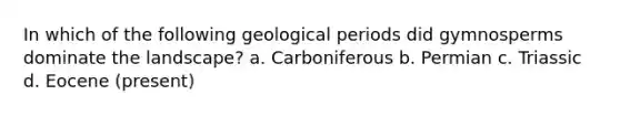 In which of the following geological periods did gymnosperms dominate the landscape? a. Carboniferous b. Permian c. Triassic d. Eocene (present)