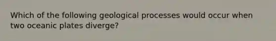 Which of the following geological processes would occur when two oceanic plates diverge?