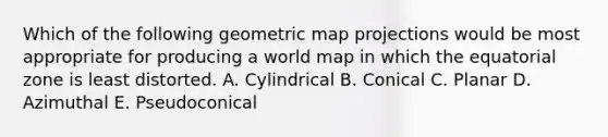 Which of the following geometric map projections would be most appropriate for producing a world map in which the equatorial zone is least distorted. A. Cylindrical B. Conical C. Planar D. Azimuthal E. Pseudoconical