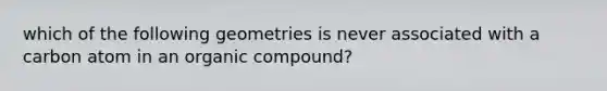 which of the following geometries is never associated with a carbon atom in an organic compound?