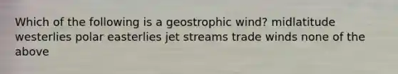 Which of the following is a geostrophic wind? midlatitude westerlies polar easterlies jet streams trade winds none of the above