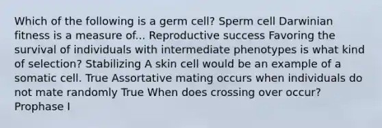 Which of the following is a germ cell? Sperm cell Darwinian fitness is a measure of... Reproductive success Favoring the survival of individuals with intermediate phenotypes is what kind of selection? Stabilizing A skin cell would be an example of a somatic cell. True Assortative mating occurs when individuals do not mate randomly True When does crossing over occur? Prophase I