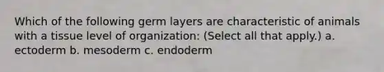 Which of the following germ layers are characteristic of animals with a tissue level of organization: (Select all that apply.) a. ectoderm b. mesoderm c. endoderm