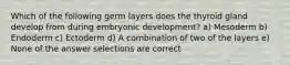 Which of the following germ layers does the thyroid gland develop from during embryonic development? a) Mesoderm b) Endoderm c) Ectoderm d) A combination of two of the layers e) None of the answer selections are correct