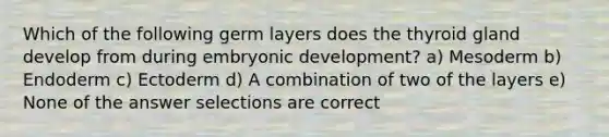 Which of the following germ layers does the thyroid gland develop from during embryonic development? a) Mesoderm b) Endoderm c) Ectoderm d) A combination of two of the layers e) None of the answer selections are correct