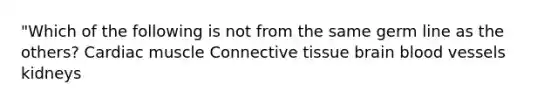 "Which of the following is not from the same germ line as the others? Cardiac muscle Connective tissue brain blood vessels kidneys