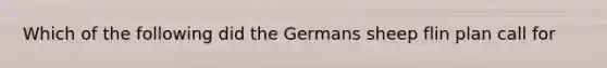 Which of the following did the Germans sheep flin plan call for