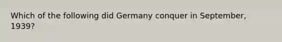 Which of the following did Germany conquer in September, 1939?