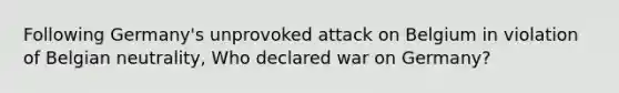 Following Germany's unprovoked attack on Belgium in violation of Belgian neutrality, Who declared war on Germany?